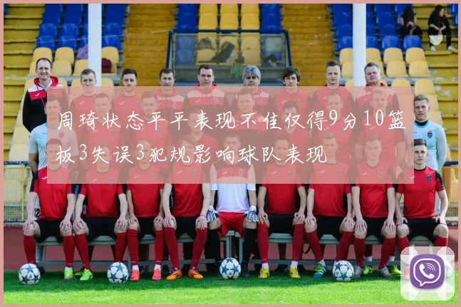 周琦状态平平表现不佳仅得9分10篮板3失误3犯规影响球队表现