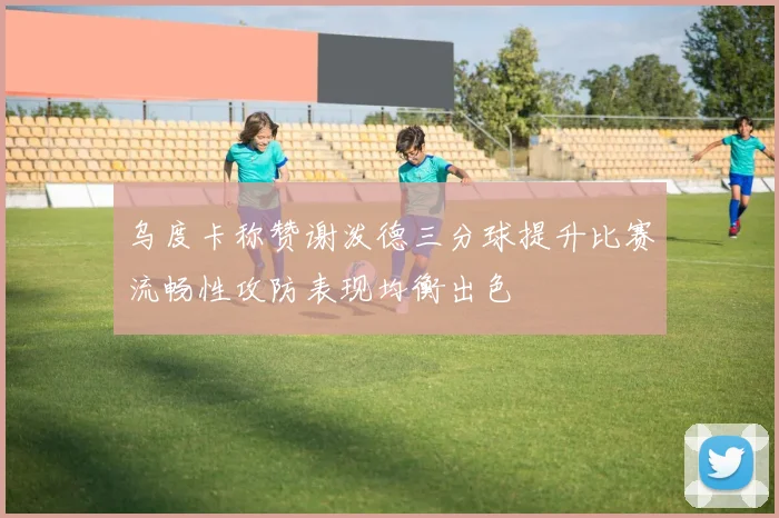 乌度卡称赞谢泼德三分球提升比赛流畅性攻防表现均衡出色