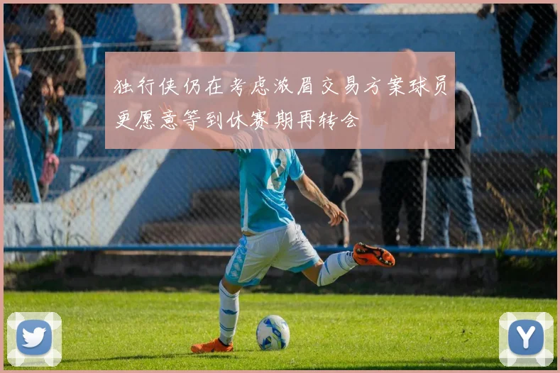 独行侠仍在考虑浓眉交易方案球员更愿意等到休赛期再转会