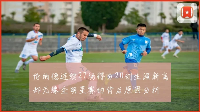 伦纳德连续27场得分20创生涯新高却无缘全明星赛的背后原因分析