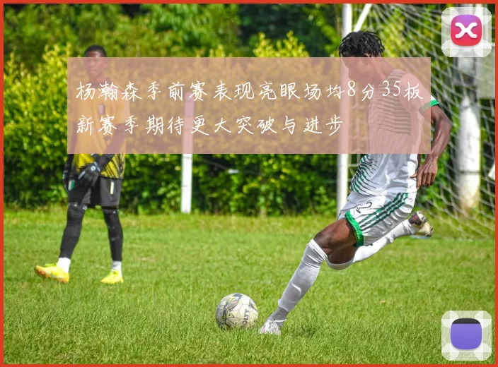 杨瀚森季前赛表现亮眼场均8分35板新赛季期待更大突破与进步