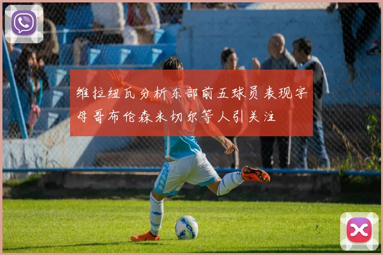 维拉纽瓦分析东部前五球员表现字母哥布伦森米切尔等人引关注