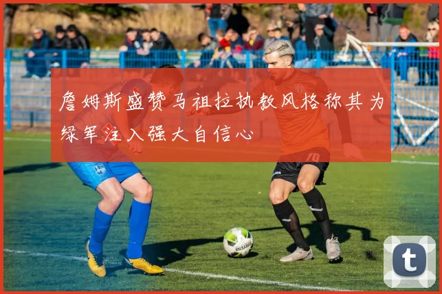 詹姆斯盛赞马祖拉执教风格称其为绿军注入强大自信心