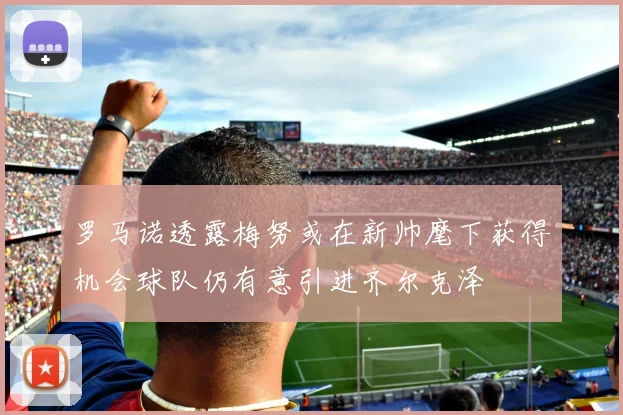 罗马诺透露梅努或在新帅麾下获得机会球队仍有意引进齐尔克泽