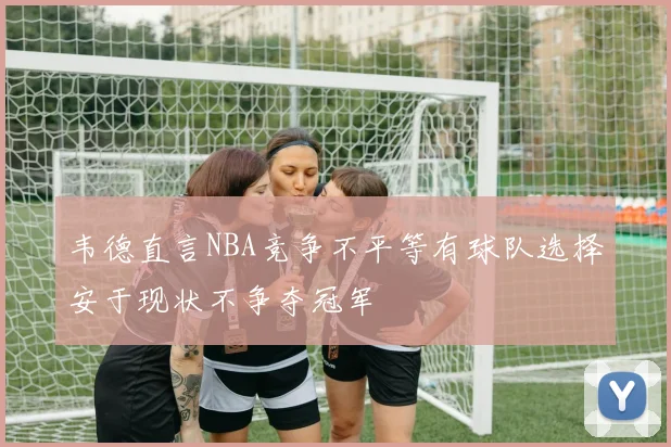 韦德直言NBA竞争不平等有球队选择安于现状不争夺冠军