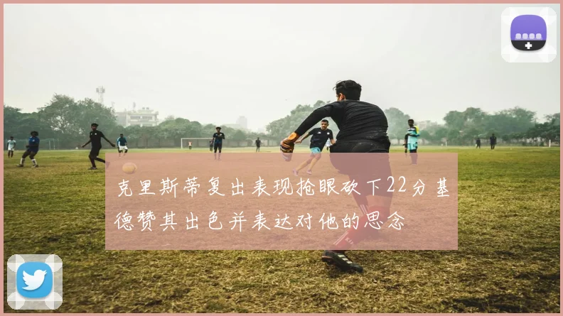 克里斯蒂复出表现抢眼砍下22分基德赞其出色并表达对他的思念
