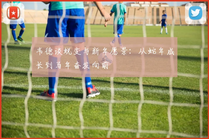 韦德谈蜕变与新年愿景：从蛇年成长到马年奋发向前