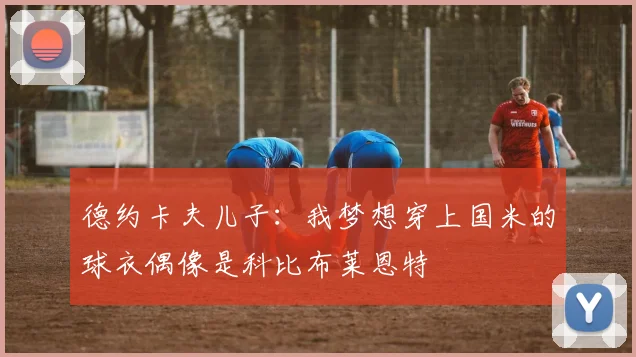 德约卡夫儿子：我梦想穿上国米的球衣偶像是科比布莱恩特