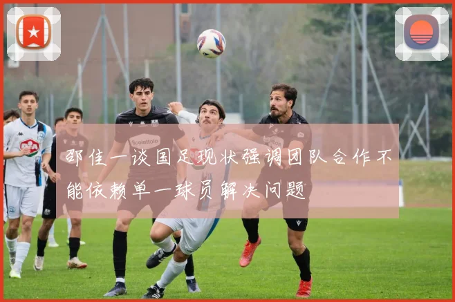 邵佳一谈国足现状强调团队合作不能依赖单一球员解决问题