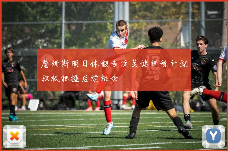 詹姆斯明日休假专注复健训练计划积极把握后续机会