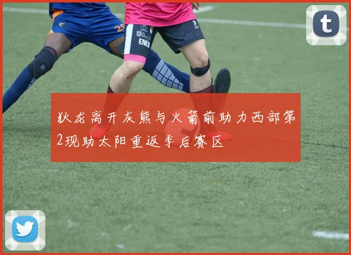 狄龙离开灰熊与火箭前助力西部第2现助太阳重返季后赛区