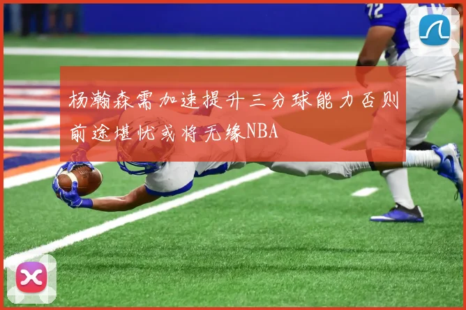 杨瀚森需加速提升三分球能力否则前途堪忧或将无缘NBA