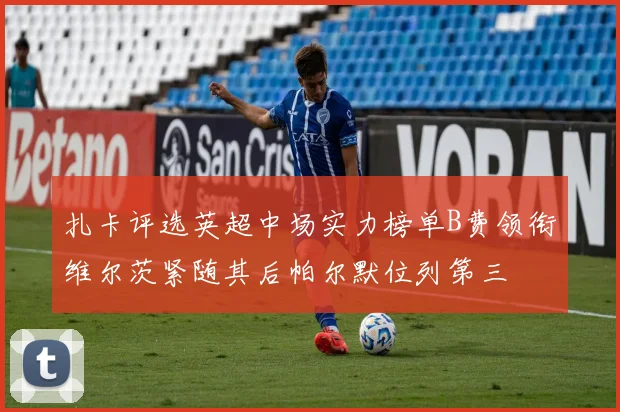 扎卡评选英超中场实力榜单B费领衔维尔茨紧随其后帕尔默位列第三